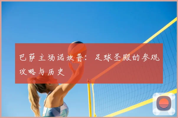 巴萨主场诺坎普:足球圣殿的参观攻略与历史