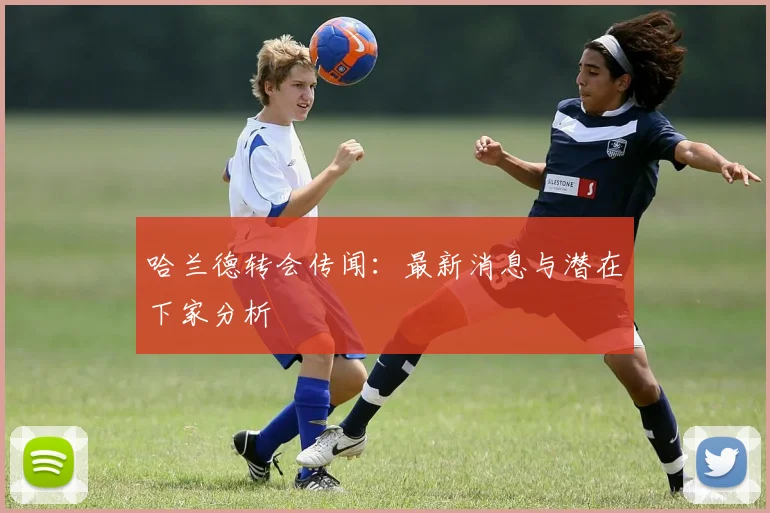 哈兰德转会传闻:最新消息与潜在下家分析
