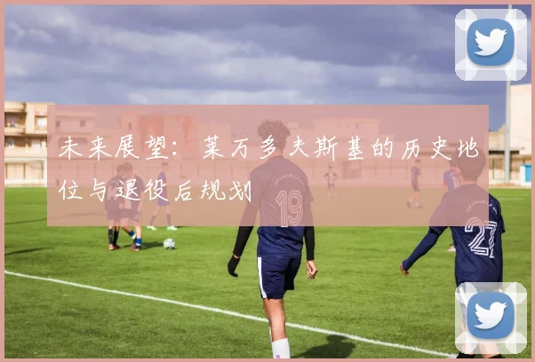 未来展望：莱万多夫斯基的历史地位与退役后规划
