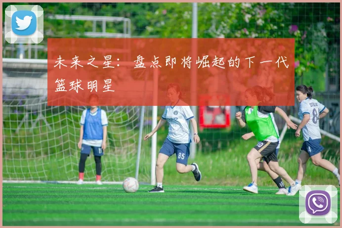 未来之星：盘点即将崛起的下一代篮球明星